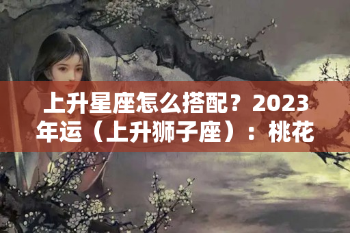 上升星座怎么搭配？2023年运（上升狮子座）：桃花不开牡丹开，新的一年搞钱才是重点