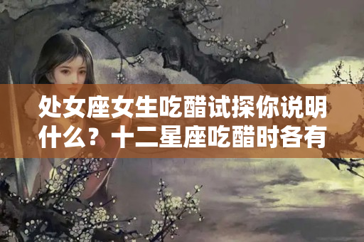 处女座女生吃醋试探你说明什么？十二星座吃醋时各有啥表现？双子话不可信，天蝎有点儿恐怖了~