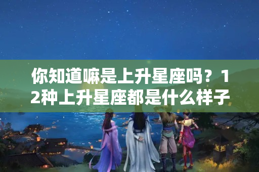 你知道嘛是上升星座吗？12种上升星座都是什么样子呢？