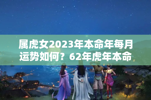 属虎女2023年本命年每月运势如何？62年虎年本命年运势如何