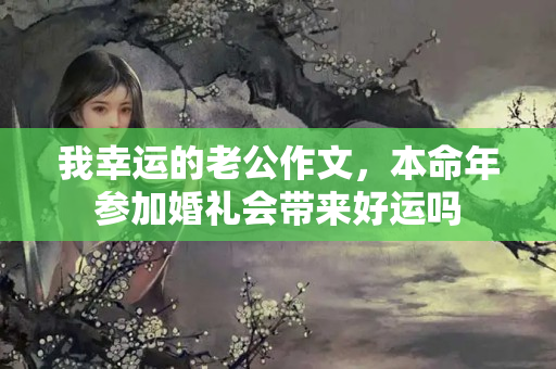 我幸运的老公作文，本命年参加婚礼会带来好运吗