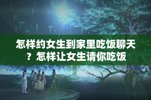 怎样约女生到家里吃饭聊天？怎样让女生请你吃饭