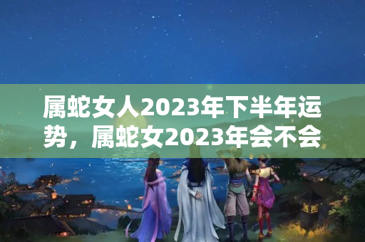 属蛇女人2023年下半年运势，属蛇女2023年会不会小人