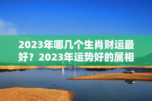 2023年哪几个生肖财运最好？2023年运势好的属相是什么