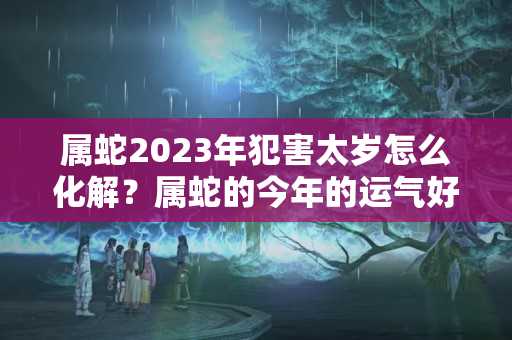 属蛇2023年犯害太岁怎么化解？属蛇的今年的运气好不好