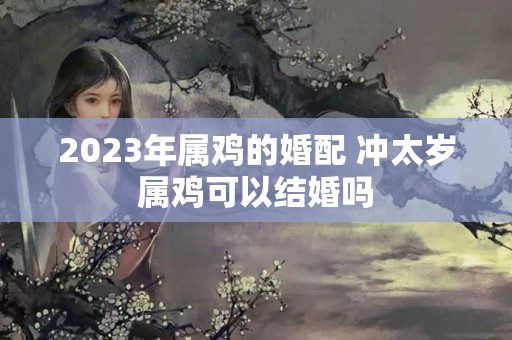 2023年属鸡的婚配 冲太岁属鸡可以结婚吗