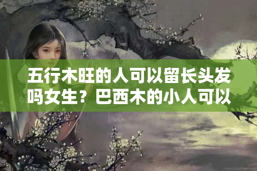 五行木旺的人可以留长头发吗女生？巴西木的小人可以长头发吗