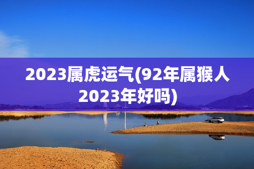 2023属虎运气(92年属猴人2023年好吗)