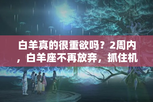 白羊真的很重欲吗？2周内，白羊座不再放弃，抓住机遇，转正求和，不再分离