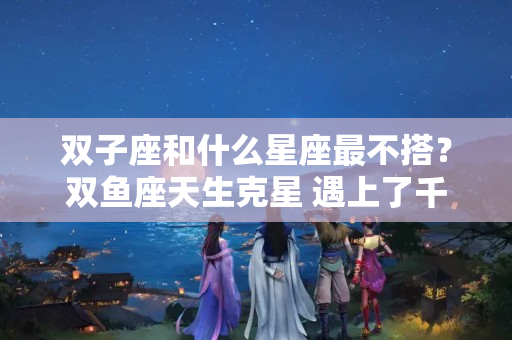 双子座和什么星座最不搭？双鱼座天生克星 遇上了千万要躲开