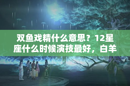 双鱼戏精什么意思？12星座什么时候演技最好，白羊装傻充愣，双鱼多愁善感