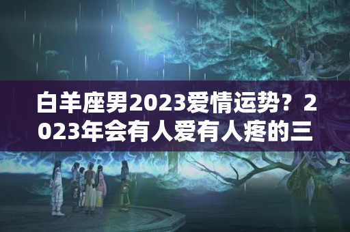 白羊座男2023爱情运势？2023年会有人爱有人疼的三大星座