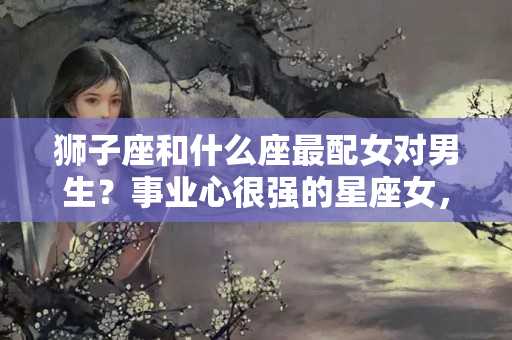 狮子座和什么座最配女对男生？事业心很强的星座女，不会依靠男人，往往事业有成，经济独立