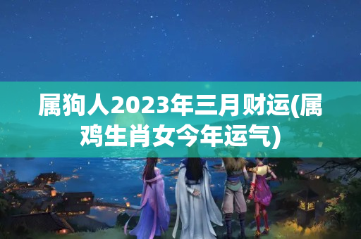 属狗人2023年三月财运(属鸡生肖女今年运气)