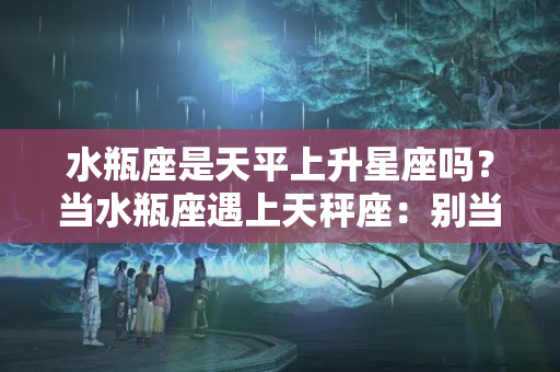 水瓶座是天平上升星座吗？当水瓶座遇上天秤座：别当情侣了，当家人吧