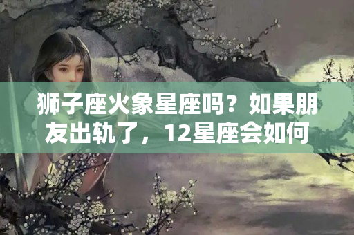 狮子座火象星座吗？如果朋友出轨了，12星座会如何做之——火象星座？