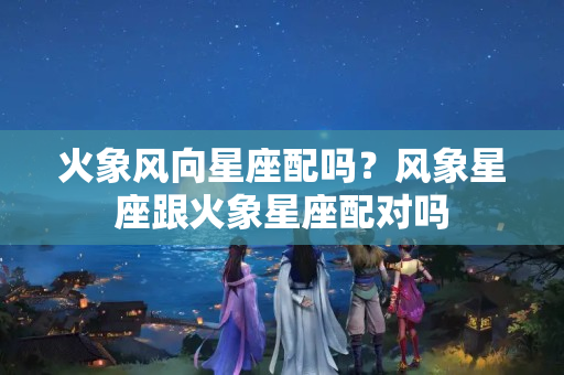 火象风向星座配吗？风象星座跟火象星座配对吗