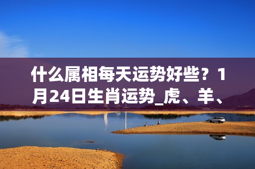 什么属相每天运势好些？1月24日生肖运势_虎、羊、兔大吉