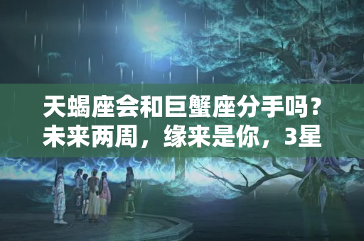 天蝎座会和巨蟹座分手吗？未来两周，缘来是你，3星座邂逅真爱，予一己真心，盼一生偕老