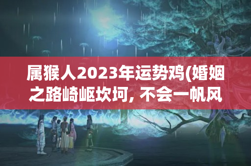 属猴人2023年运势鸡(婚姻之路崎岖坎坷, 不会一帆风顺的三大生肖女)