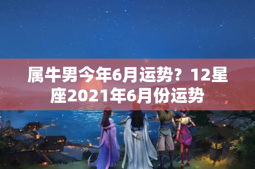 属牛男今年6月运势？12星座2021年6月份运势