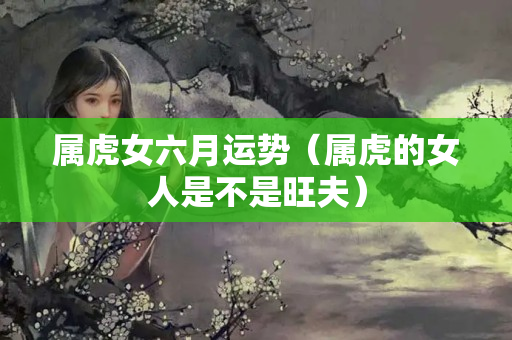 属虎女六月运势（属虎的女人是不是旺夫）