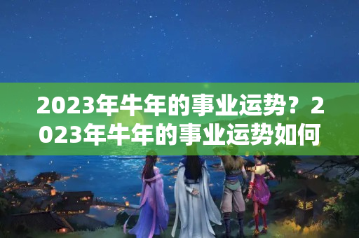 2023年牛年的事业运势？2023年牛年的事业运势如何