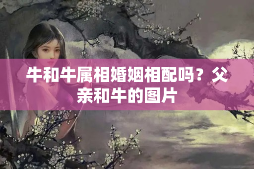 牛和牛属相婚姻相配吗？父亲和牛的图片