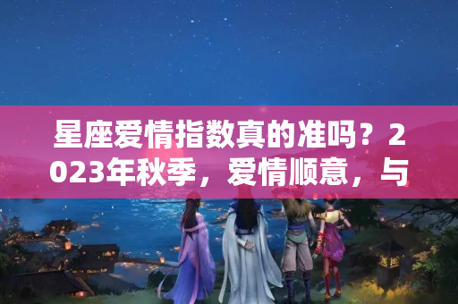 星座爱情指数真的准吗？2023年秋季，爱情顺意，与心上人终成眷属的四大星座