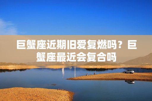 巨蟹座近期旧爱复燃吗？巨蟹座最近会复合吗