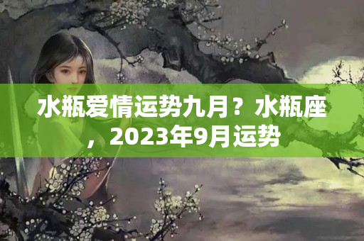 水瓶爱情运势九月？水瓶座，2023年9月运势