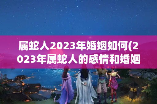 属蛇人2023年婚姻如何(2023年属蛇人的感情和婚姻)