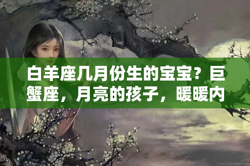 白羊座几月份生的宝宝？巨蟹座，月亮的孩子，暖暖内含光！