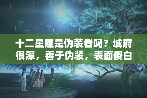 十二星座是伪装者吗？城府很深，善于伪装，表面傻白甜，内心很有心机的星座，得罪不起