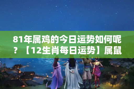 81年属鸡的今日运势如何呢？【12生肖每日运势】属鼠的运势一般，但这个属相运势非常好……