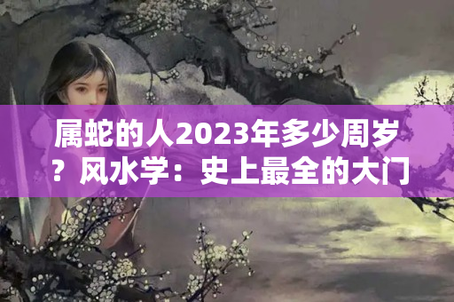 属蛇的人2023年多少周岁？风水学：史上最全的大门风水禁忌！不能错过喔