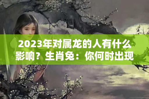 2023年对属龙的人有什么影响？生肖兔：你何时出现正缘，在何年能结婚，会有婚变发生吗？