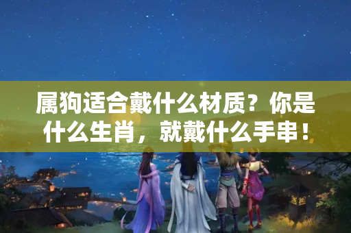 属狗适合戴什么材质？你是什么生肖，就戴什么手串！戴对了功效翻倍，戴错了……