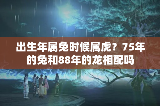 出生年属兔时候属虎？75年的兔和88年的龙相配吗