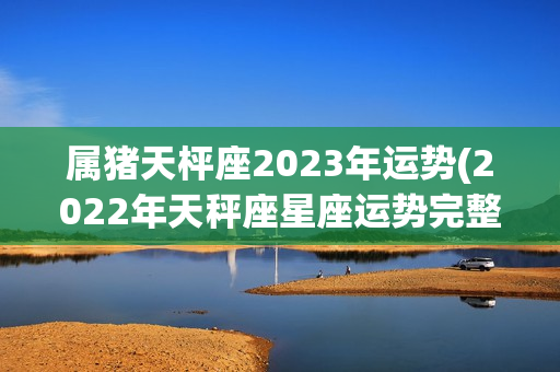 属猪天枰座2023年运势(2022年天秤座星座运势完整版)