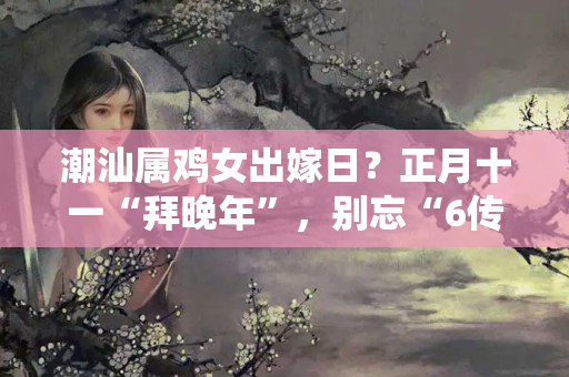 潮汕属鸡女出嫁日？正月十一“拜晚年”，别忘“6传统3忌讳”，虎年阖家欢乐