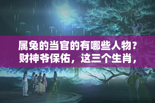 属兔的当官的有哪些人物？财神爷保佑，这三个生肖，以后不是发财必定是做官！