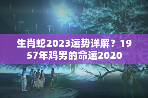 生肖蛇2023运势详解？1957年鸡男的命运2020