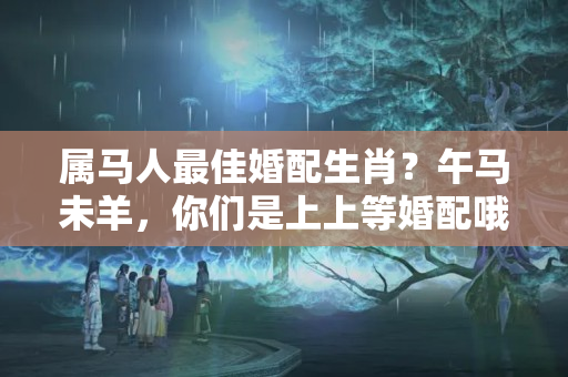 属马人最佳婚配生肖？午马未羊，你们是上上等婚配哦！抓住机会，幸福一生