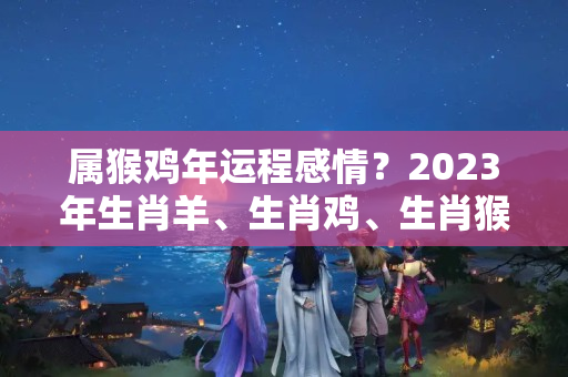 属猴鸡年运程感情？2023年生肖羊、生肖鸡、生肖猴人运程锦囊