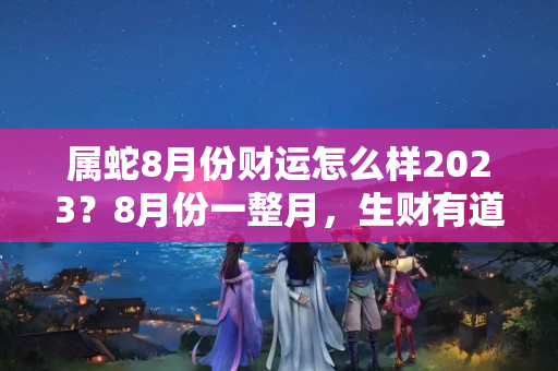 属蛇8月份财运怎么样2023？8月份一整月，生财有道，聚财一流，小人不进，大财大旺的3生肖