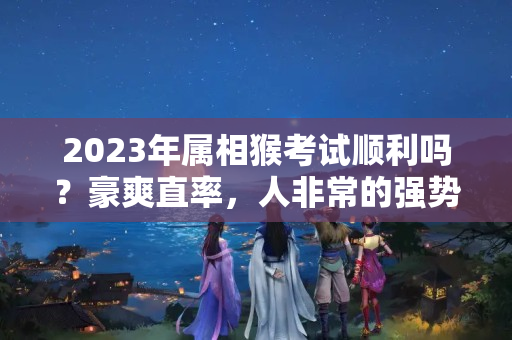 2023年属相猴考试顺利吗？豪爽直率，人非常的强势的4大生肖