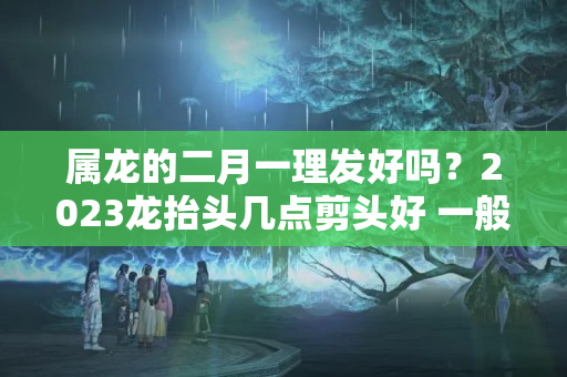 属龙的二月一理发好吗？2023龙抬头几点剪头好 一般认为在上午比较好