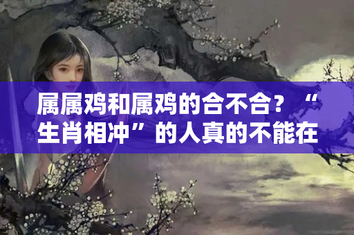 属属鸡和属鸡的合不合？“生肖相冲”的人真的不能在一起吗？