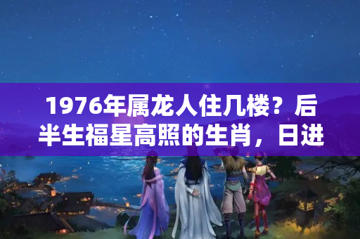 1976年属龙人住几楼？后半生福星高照的生肖，日进斗金！